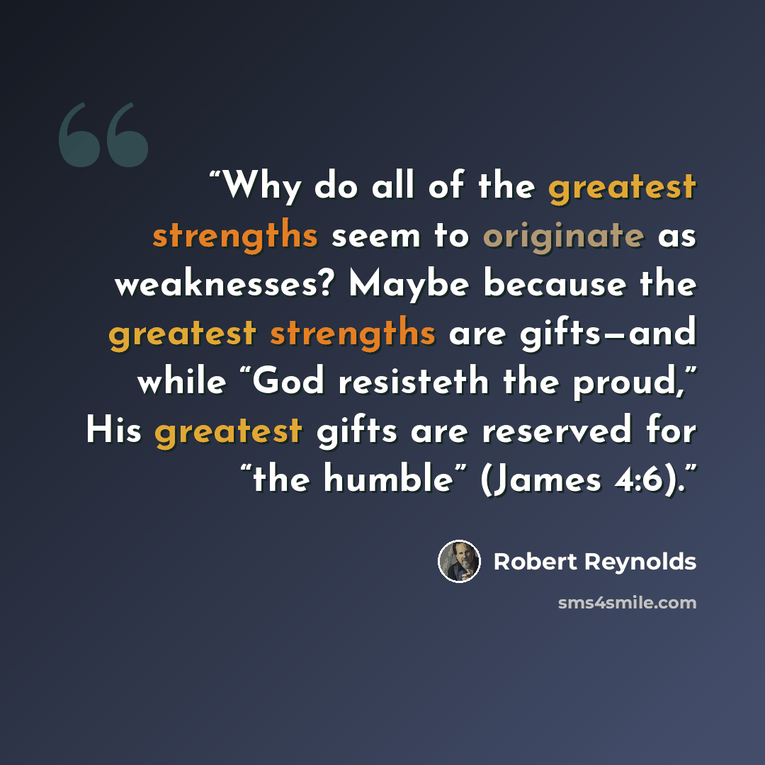 “Why do all of the greatest strengths seem to originate as weaknesses? Maybe because the greatest strengths are gifts—and while “God resisteth the proud,” His greatest gifts are reserved for “the humble” (James 4:6).” quote by Robert Reynolds