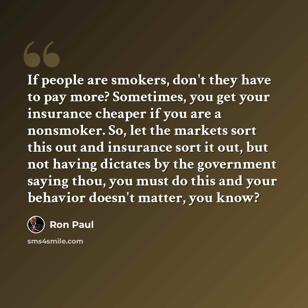 “If people are smokers, don't they have to pay more? Sometimes, you get your insurance cheaper if you are a nonsmoker. So, let the markets sort this out and insurance sort it out, but not having dictates by the government saying thou, you must do this and your behavior doesn't matter, you know?” quote by Ron Paul
