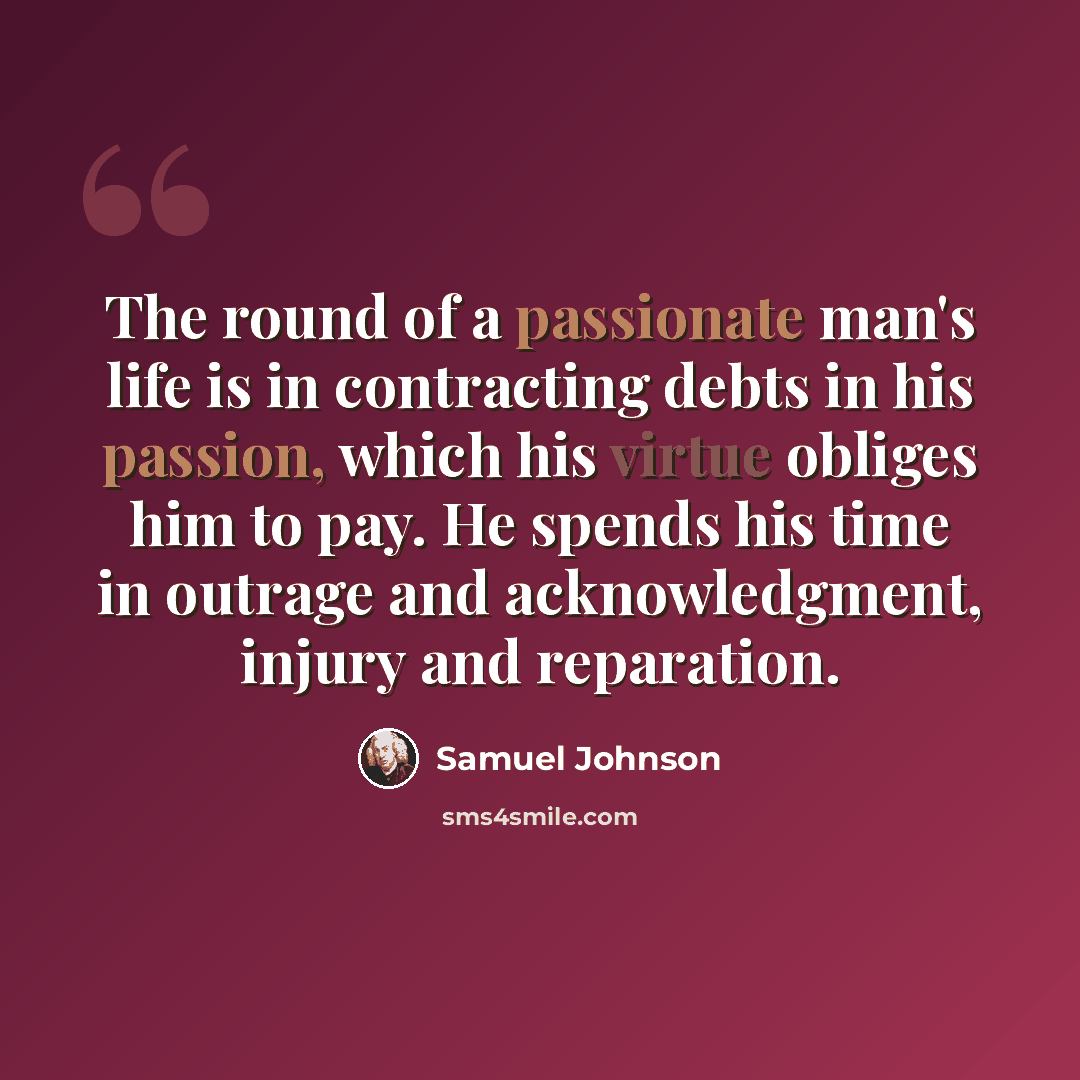 “The round of a passionate man's life is in contracting debts in his passion, which his virtue obliges him to pay. He spends his time in outrage and acknowledgment, injury and reparation.” quote by Samuel Johnson