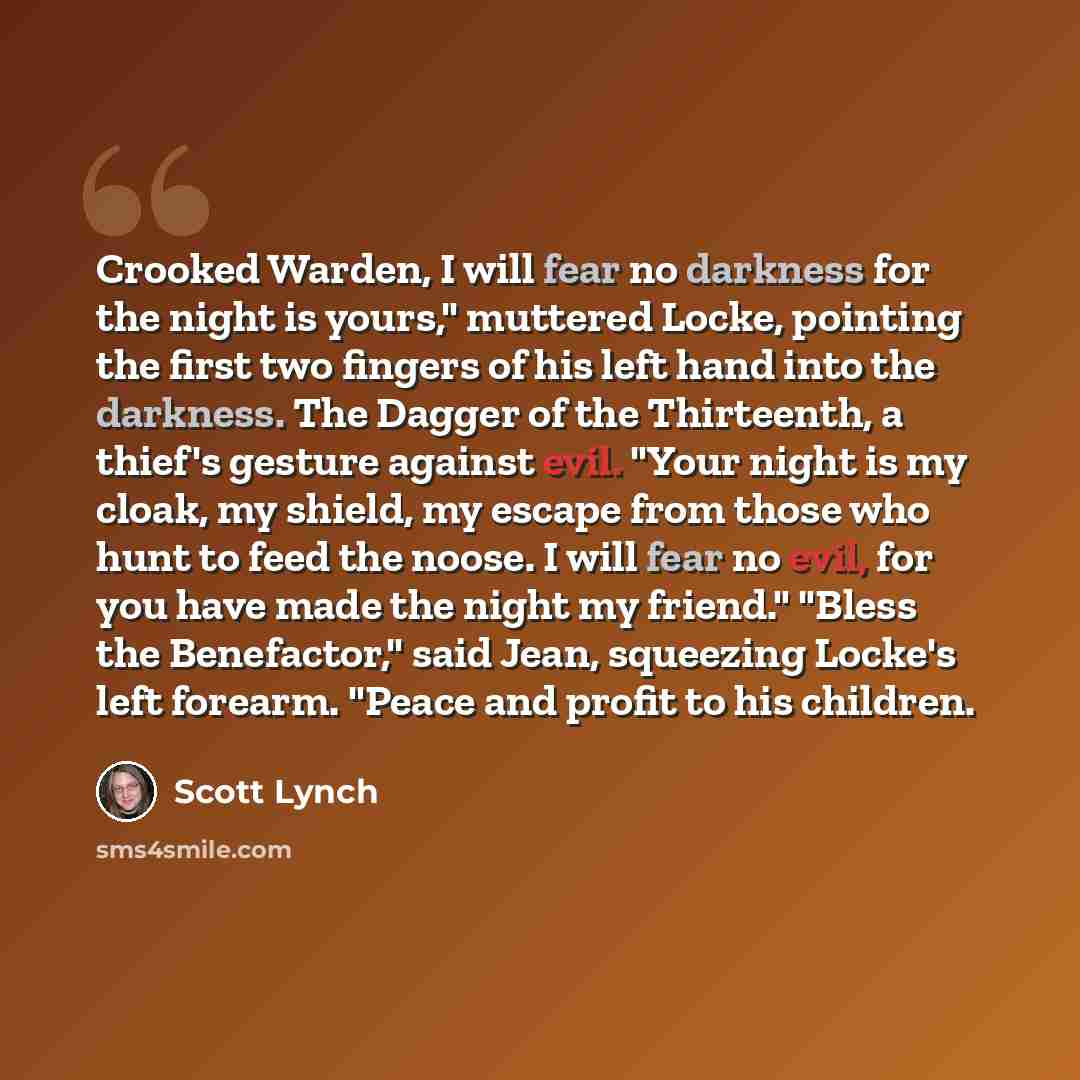 “Crooked Warden, I will fear no darkness for the night is yours," muttered Locke, pointing the first two fingers of his left hand into the darkness. The Dagger of the Thirteenth, a thief's gesture against evil. "Your night is my cloak, my shield, my escape from those who hunt to feed the noose. I…” quote by Scott Lynch
