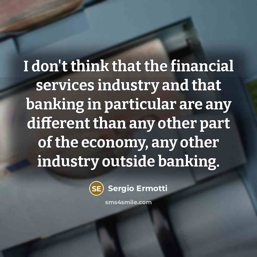 “I don't think that the financial services industry and that banking in particular are any different than any other part of the economy, any other industry outside banking.” quote by Sergio Ermotti