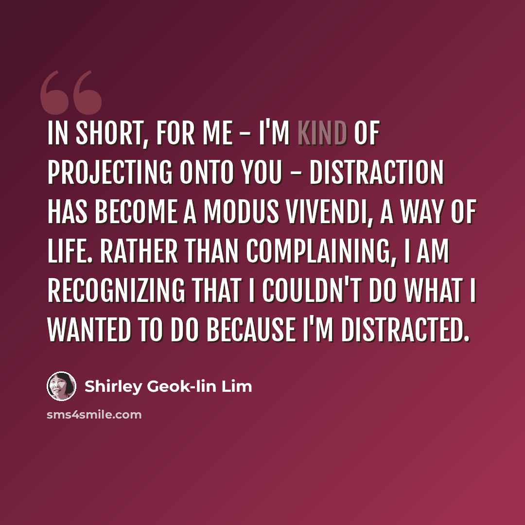 “In short, for me - I'm kind of projecting onto you - distraction has become a modus vivendi, a way of life. Rather than complaining, I am recognizing that I couldn't do what I wanted to do because I'm distracted.” quote by Shirley Geok-lin Lim