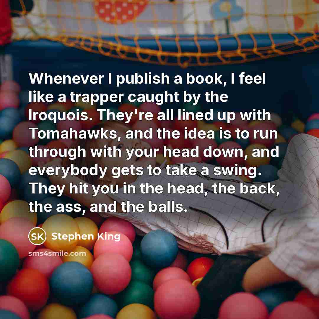 “Whenever I publish a book, I feel like a trapper caught by the Iroquois. They're all lined up with Tomahawks, and the idea is to run through with your head down, and everybody gets to take a swing. They hit you in the head, the back, the ass, and the balls.” quote by Stephen King