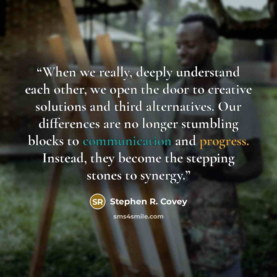 “When we really, deeply understand each other, we open the door to creative solutions and third alternatives. Our differences are no longer stumbling blocks to communication and progress. Instead, they become the stepping stones to synergy.” quote by Stephen R. Covey