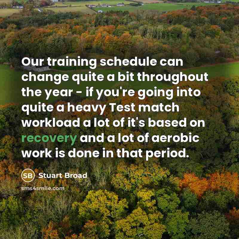 “Our training schedule can change quite a bit throughout the year - if you're going into quite a heavy Test match workload a lot of it's based on recovery and a lot of aerobic work is done in that period.” quote by Stuart Broad