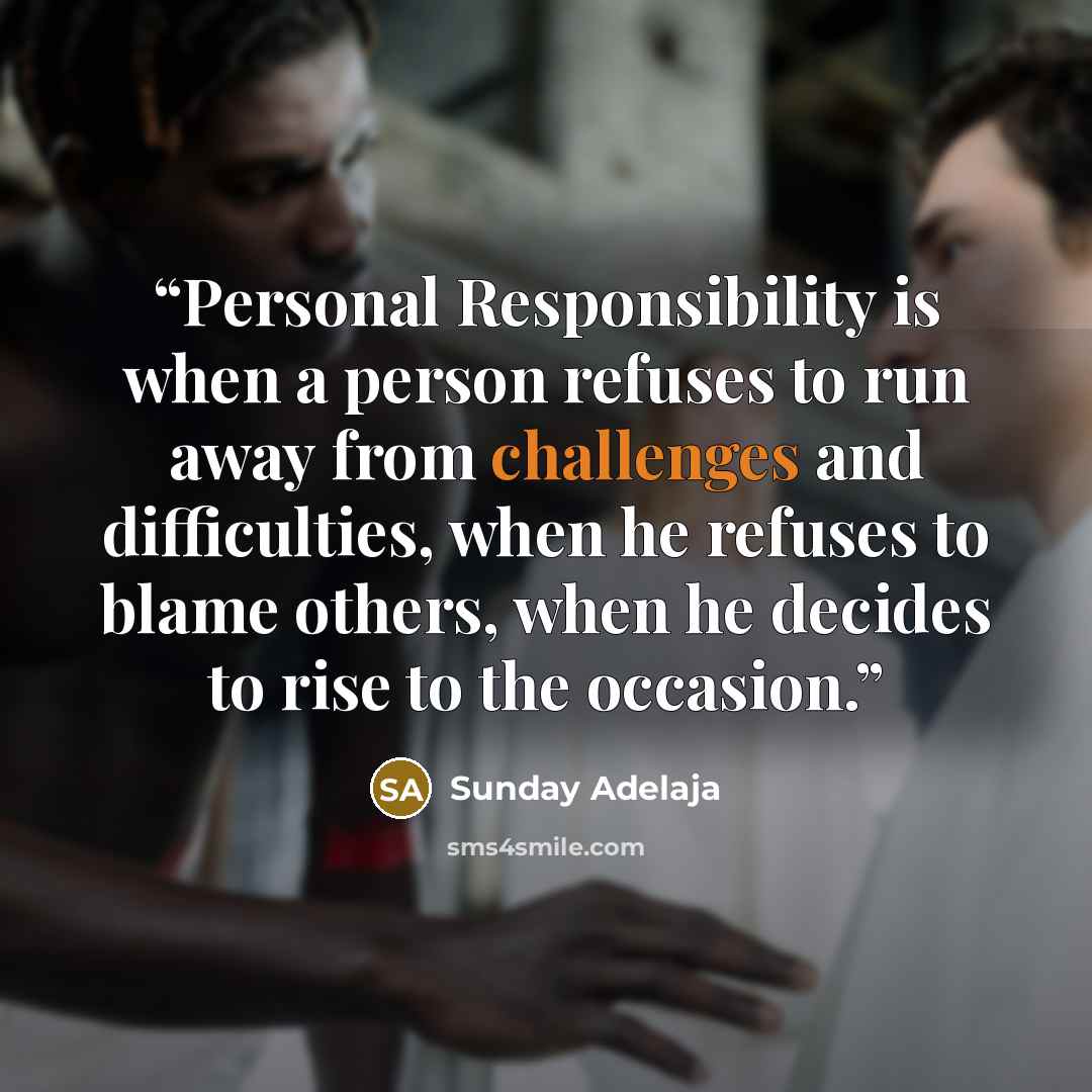 “Personal Responsibility is when a person refuses to run away from challenges and difficulties, when he refuses to blame others, when he decides to rise to the occasion.” quote by Sunday Adelaja