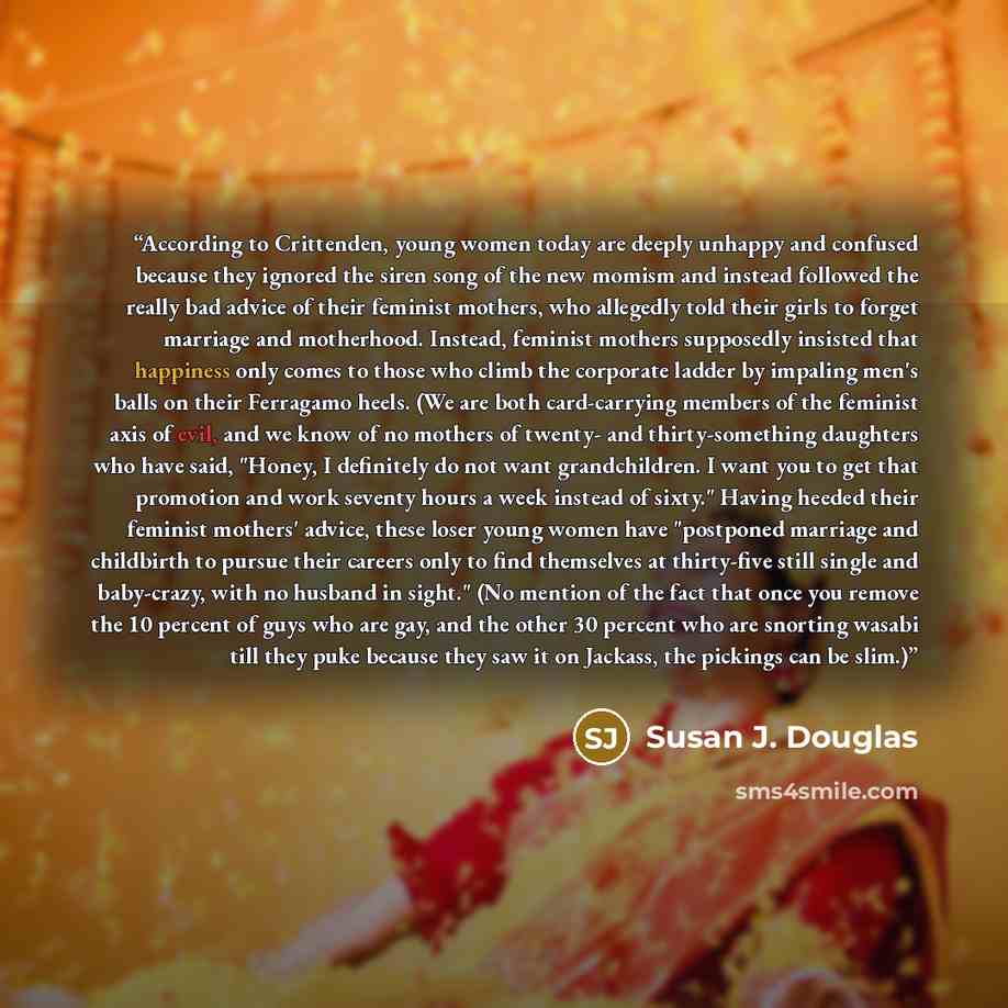 “According to Crittenden, young women today are deeply unhappy and confused because they ignored the siren song of the new momism and instead followed the really bad advice of their feminist mothers, who allegedly told their girls to forget marriage and motherhood. Instead, feminist mothers…” quote by Susan J. Douglas