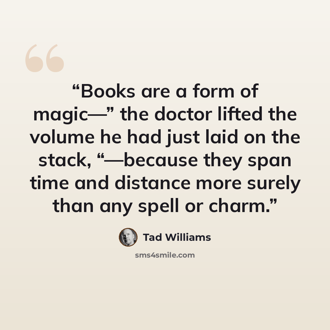 “Books are a form of magic—” the doctor lifted the volume he had just laid on the stack, “—because they span time and distance more surely than any spell or charm.” quote by Tad Williams