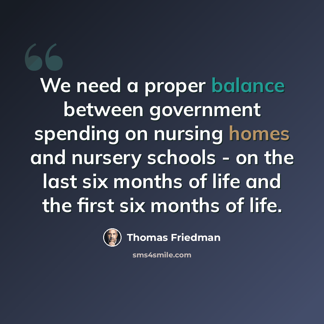 “We need a proper balance between government spending on nursing homes and nursery schools - on the last six months of life and the first six months of life.” quote by Thomas Friedman