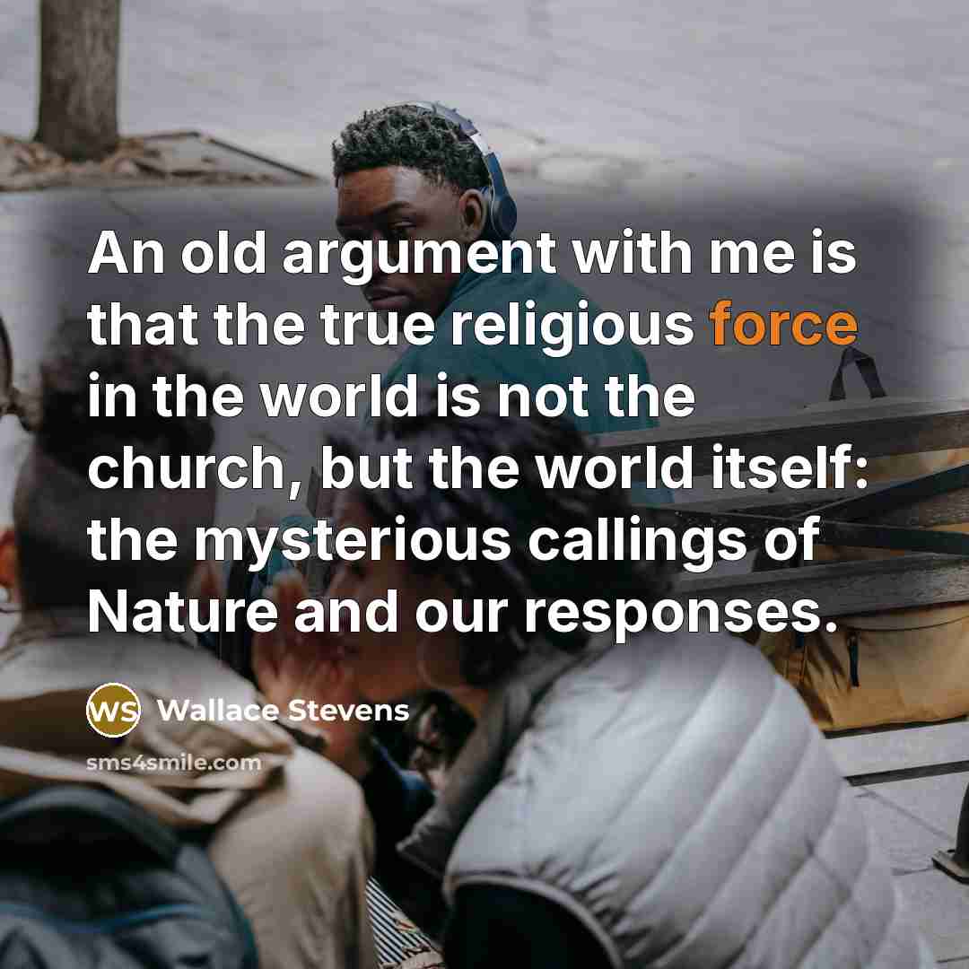 “An old argument with me is that the true religious force in the world is not the church, but the world itself: the mysterious callings of Nature and our responses.” quote by Wallace Stevens