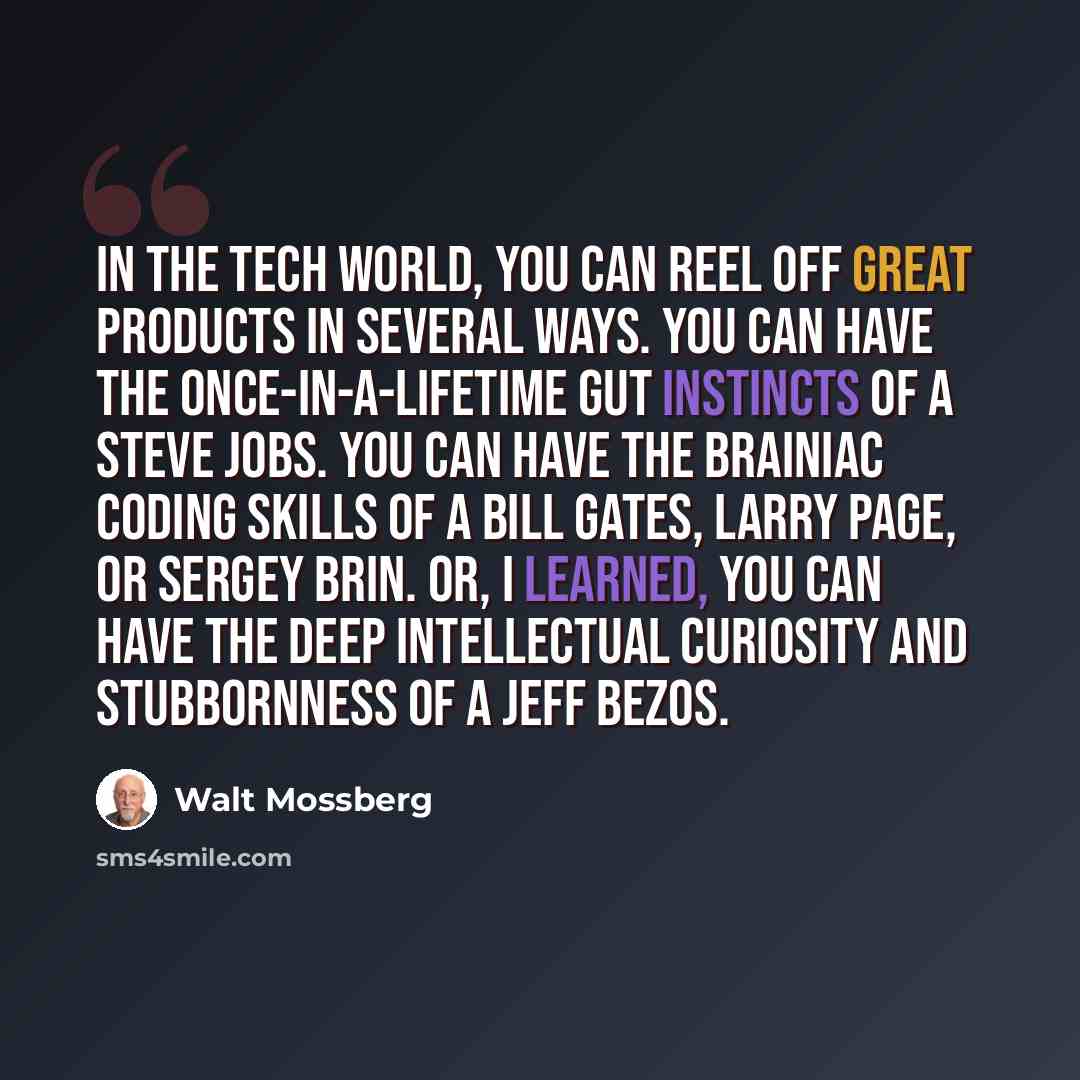 “In the tech world, you can reel off great products in several ways. You can have the once-in-a-lifetime gut instincts of a Steve Jobs. You can have the brainiac coding skills of a Bill Gates, Larry Page, or Sergey Brin. Or, I learned, you can have the deep intellectual curiosity and stubbornness…” quote by Walt Mossberg