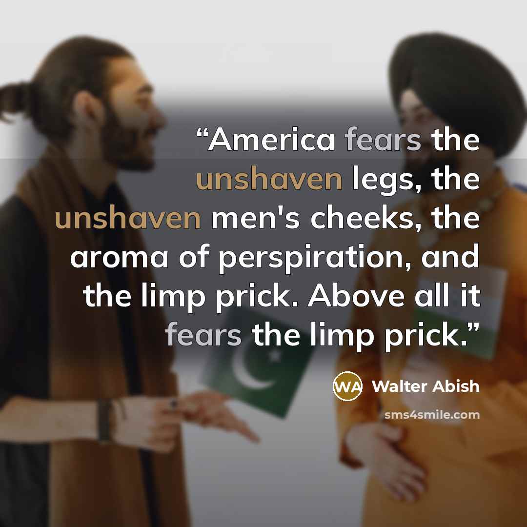 “America fears the unshaven legs, the unshaven men's cheeks, the aroma of perspiration, and the limp prick. Above all it fears the limp prick.” quote by Walter Abish