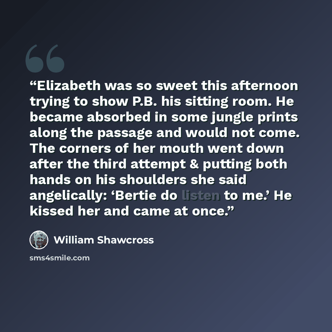“Elizabeth was so sweet this afternoon trying to show P.B. his sitting room. He became absorbed in some jungle prints along the passage and would not come. The corners of her mouth went down after the third attempt & putting both hands on his shoulders she said angelically: ‘Bertie do listen to…” quote by William Shawcross