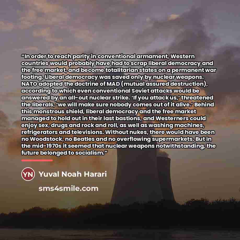 “In order to reach parity in conventional armament, Western countries would probably have had to scrap liberal democracy and the free market, and become totalitarian states on a permanent war footing. Liberal democracy was saved only by nuclear weapons. NATO adopted the doctrine of MAD (mutual…” quote by Yuval Noah Harari