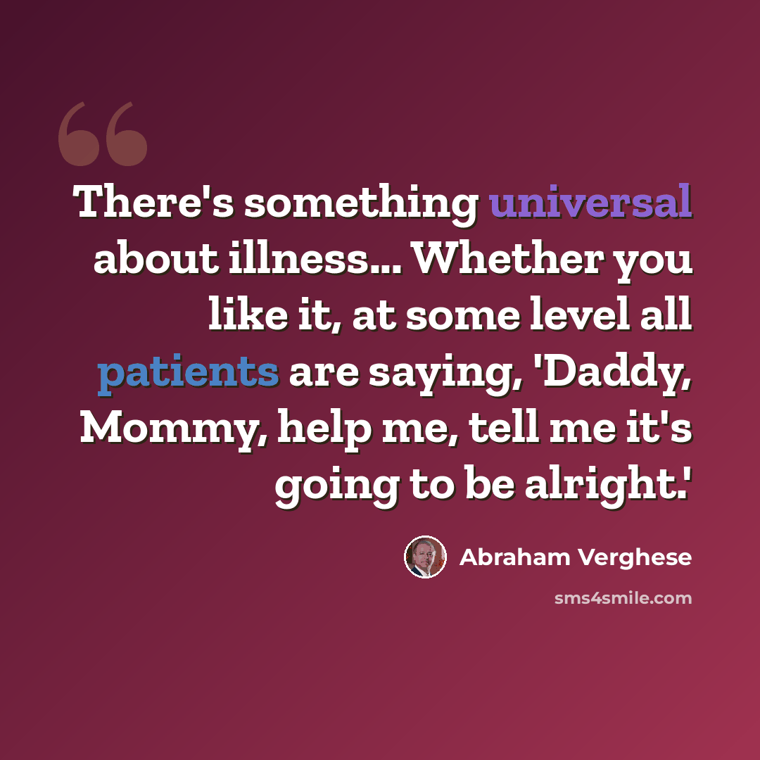 “There's something universal about illness... Whether you like it, at some level all patients are saying, 'Daddy, Mommy, help me, tell me it's going to be alright.'” quote by Abraham Verghese
