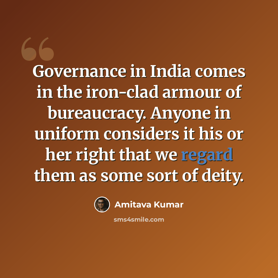 “Governance in India comes in the iron-clad armour of bureaucracy. Anyone in uniform considers it his or her right that we regard them as some sort of deity.” quote by Amitava Kumar