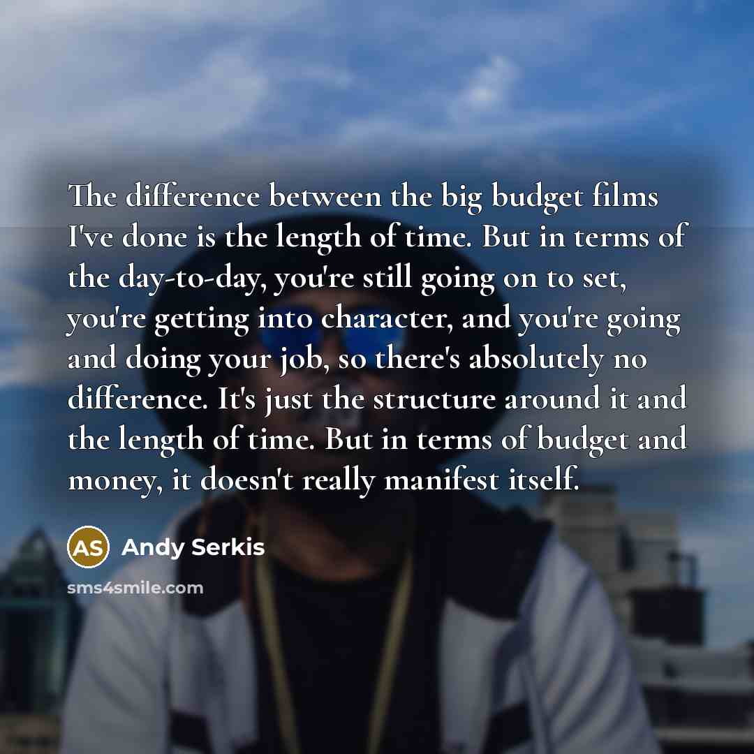 “The difference between the big budget films I've done is the length of time. But in terms of the day-to-day, you're still going on to set, you're getting into character, and you're going and doing your job, so there's absolutely no difference. It's just the structure around it and the length of…” quote by Andy Serkis