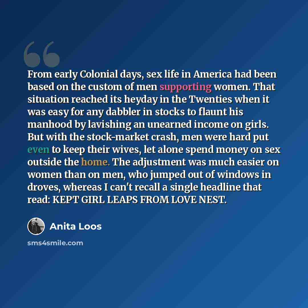 “From early Colonial days, sex life in America had been based on the custom of men supporting women. That situation reached its heyday in the Twenties when it was easy for any dabbler in stocks to flaunt his manhood by lavishing an unearned income on girls. But with the stock-market crash, men were…” quote by Anita Loos