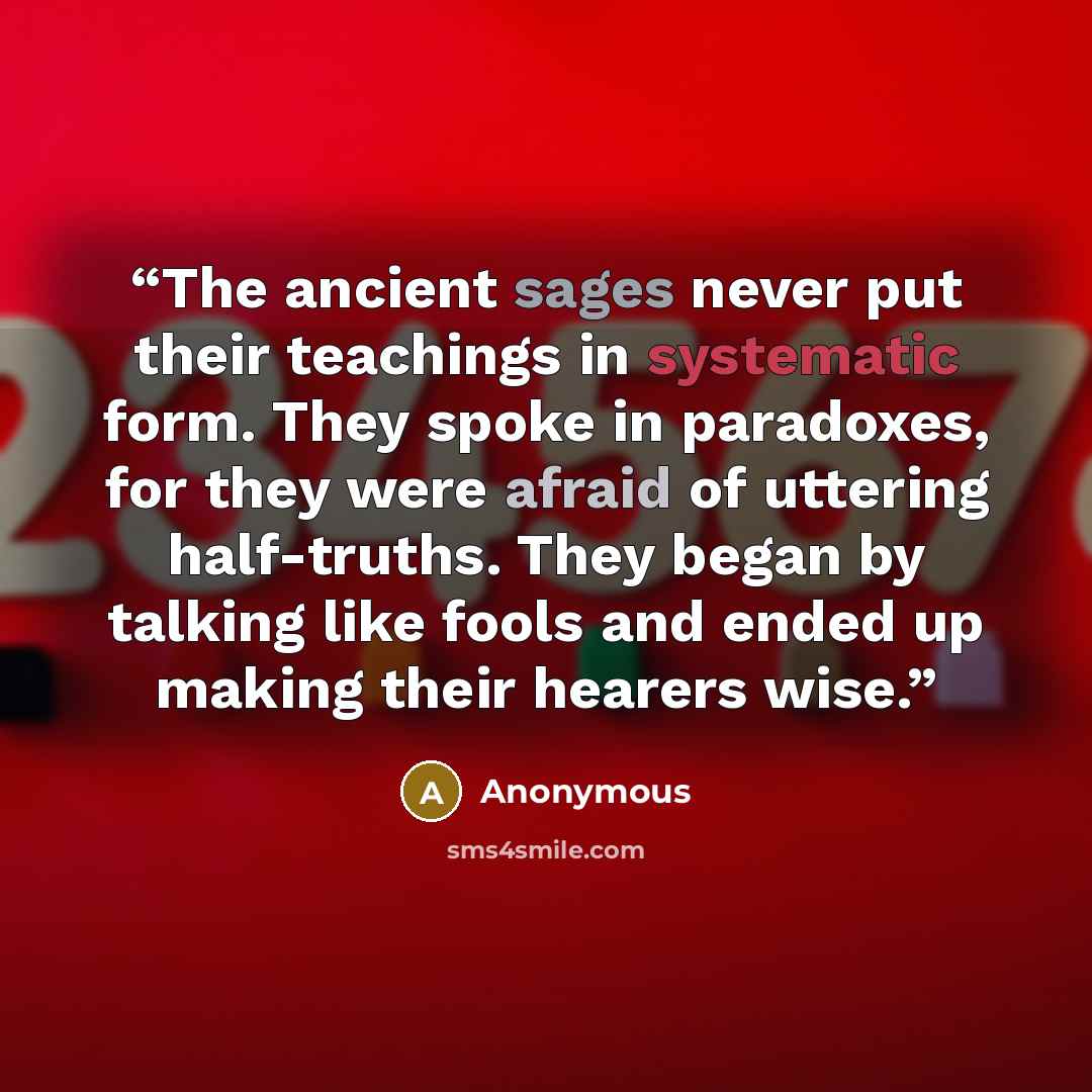 “The ancient sages never put their teachings in systematic form. They spoke in paradoxes, for they were afraid of uttering half-truths. They began by talking like fools and ended up making their hearers wise.” quote by Anonymous