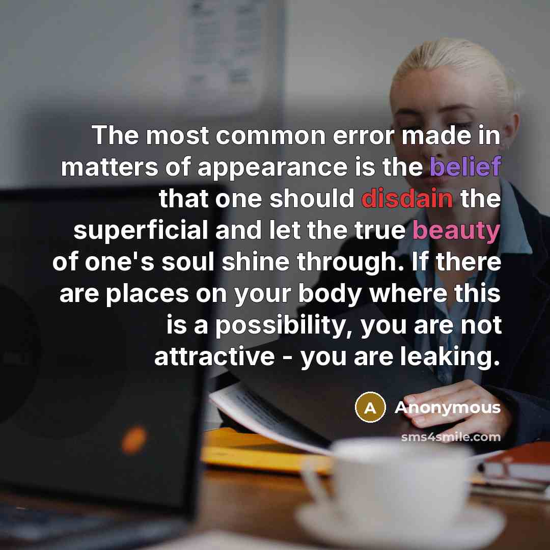 “The most common error made in matters of appearance is the belief that one should disdain the superficial and let the true beauty of one's soul shine through. If there are places on your body where this is a possibility, you are not attractive - you are leaking.” quote by Anonymous