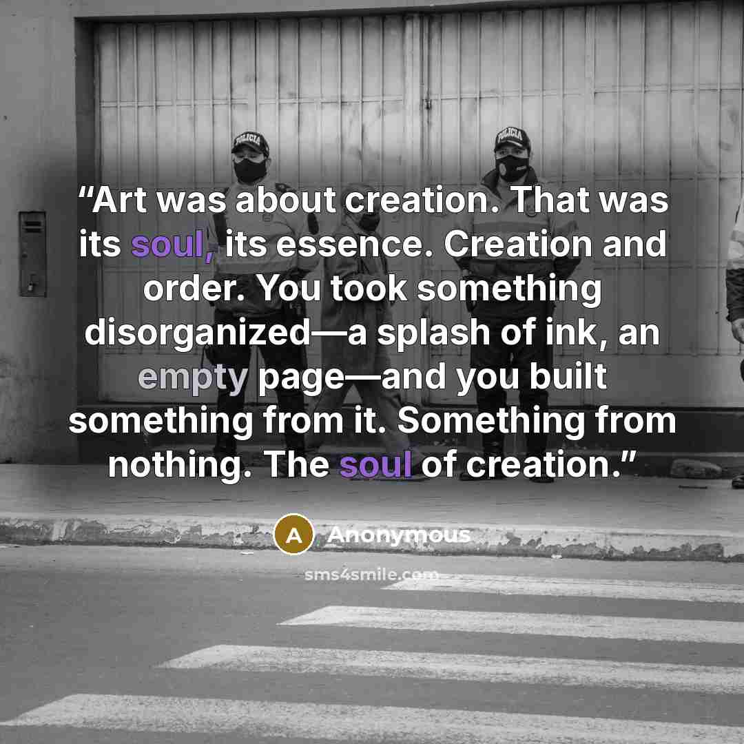 “Art was about creation. That was its soul, its essence. Creation and order. You took something disorganized—a splash of ink, an empty page—and you built something from it. Something from nothing. The soul of creation.” quote by Anonymous