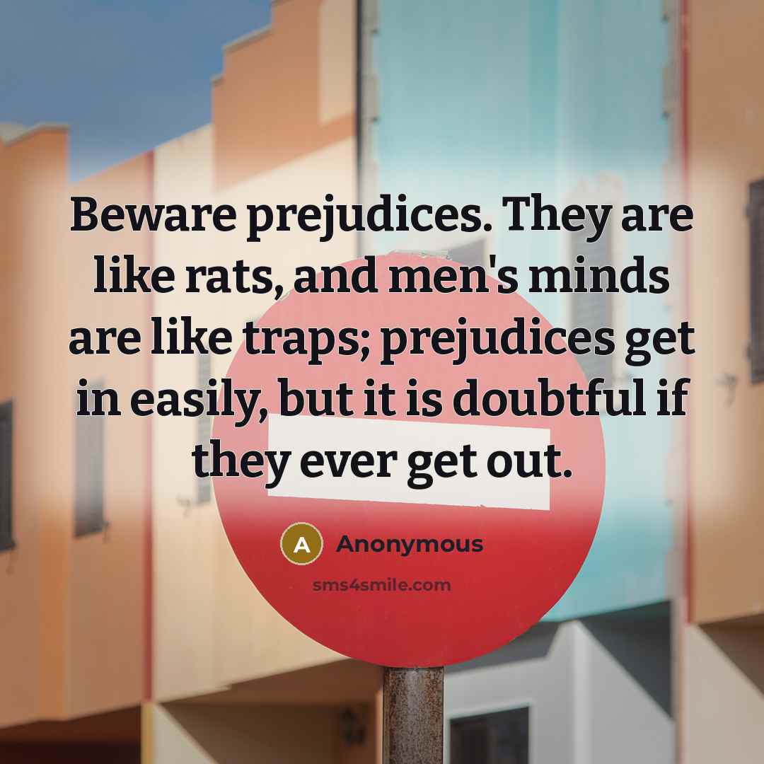 “Beware prejudices. They are like rats, and men's minds are like traps; prejudices get in easily, but it is doubtful if they ever get out.” quote by Anonymous