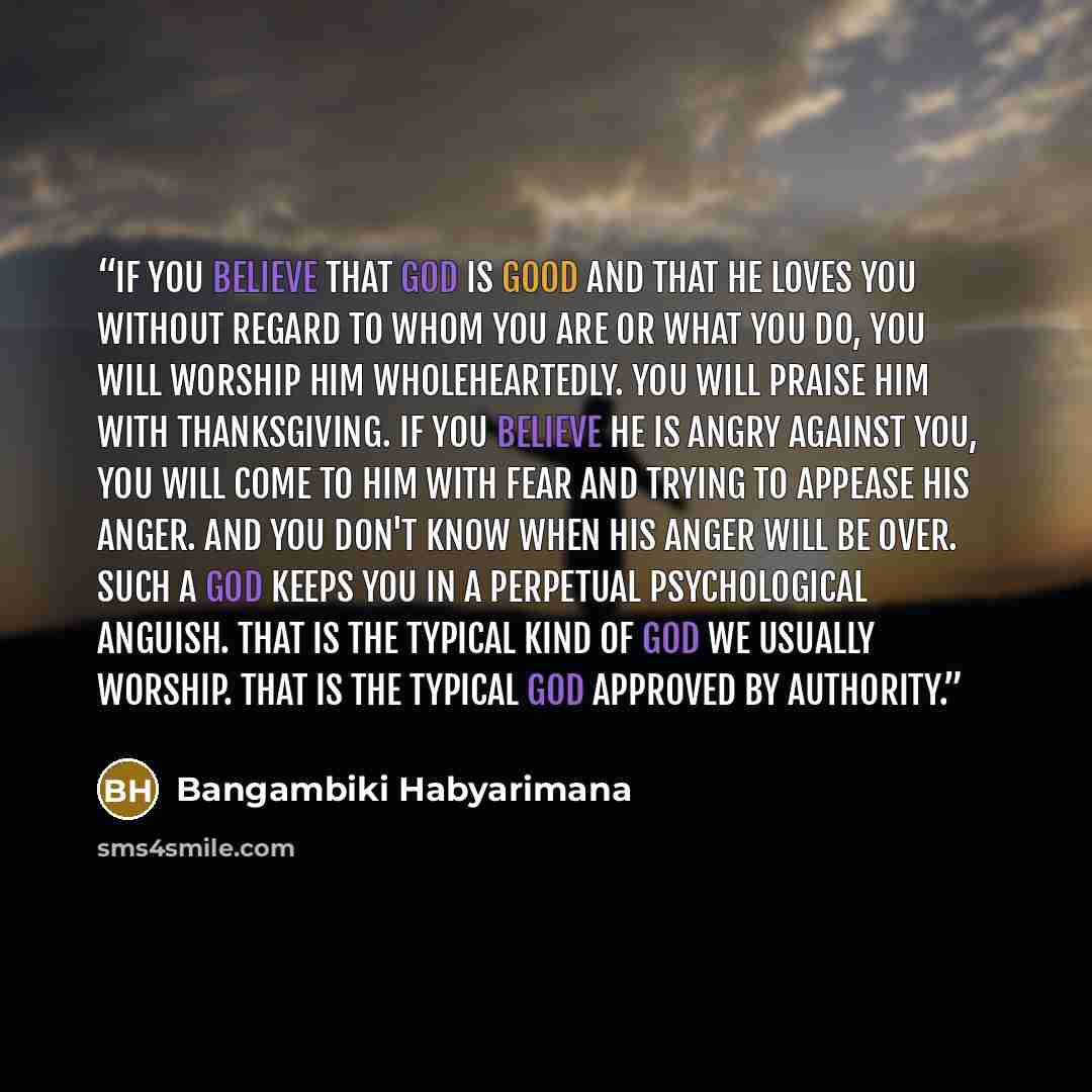 “If you believe that God is good and that He loves you without regard to whom you are or what you do, you will worship Him wholeheartedly. You will praise him with thanksgiving. If you believe He is angry against you, you will come to him with fear and trying to appease his anger. And you don't…” quote by Bangambiki Habyarimana