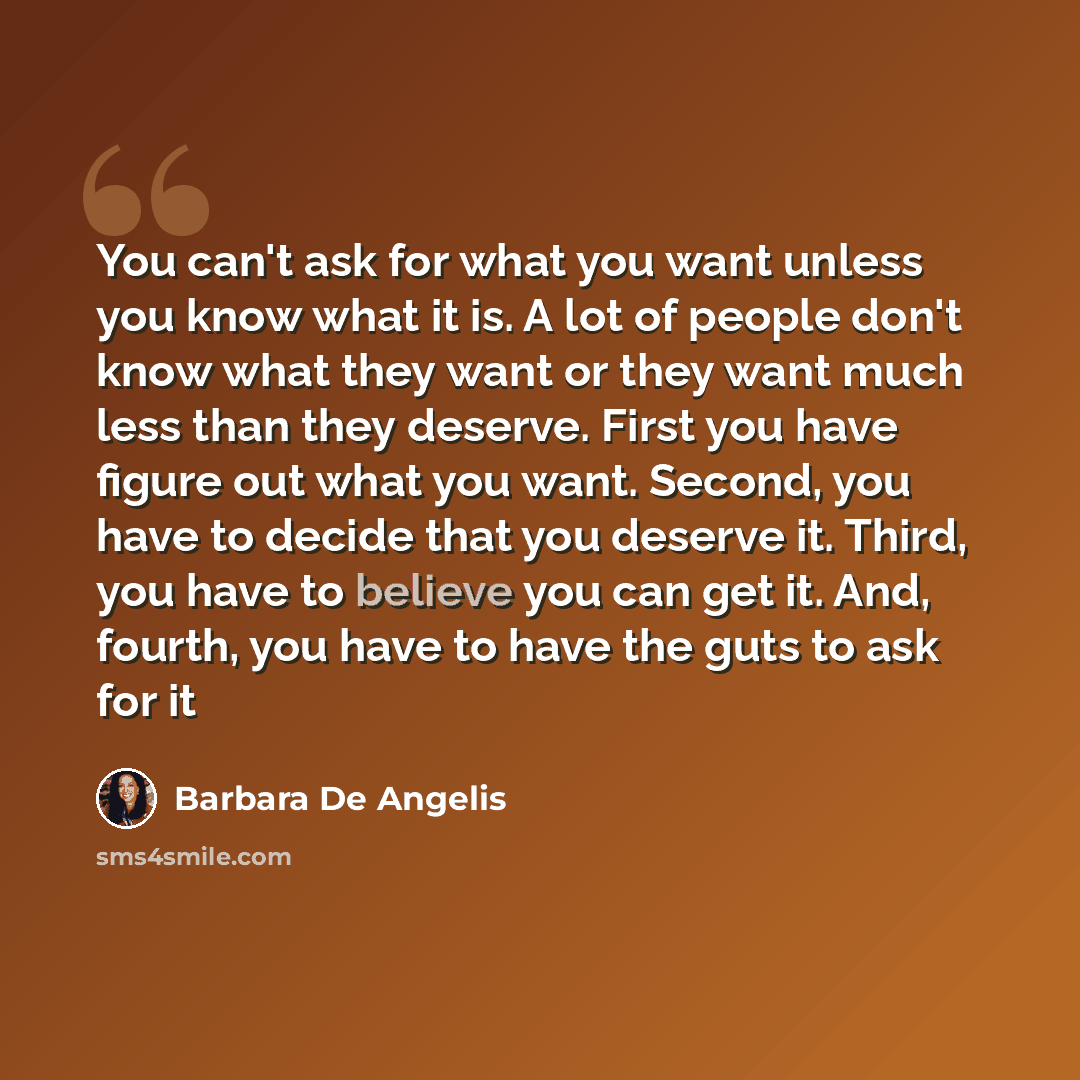 “You can't ask for what you want unless you know what it is. A lot of people don't know what they want or they want much less than they deserve. First you have figure out what you want. Second, you have to decide that you deserve it. Third, you have to believe you can get it. And, fourth, you have…” quote by Barbara De Angelis