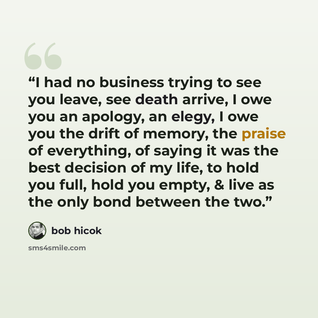 “I had no business trying to see you leave, see death arrive, I owe you an apology, an elegy, I owe you the drift of memory, the praise of everything, of saying it was the best decision of my life, to hold you full, hold you empty, & live as the only bond between the two.” quote by Bob Hicok