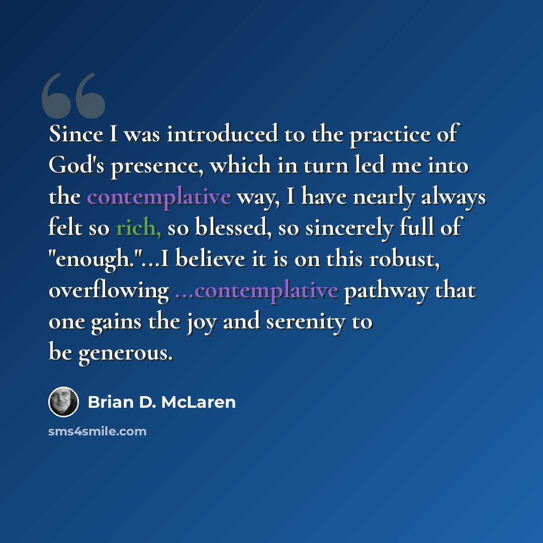 “Since I was introduced to the practice of God's presence, which in turn led me into the contemplative way, I have nearly always felt so rich, so blessed, so sincerely full of "enough."...I believe it is on this robust, overflowing ...contemplative pathway that one gains the joy and serenity to be…” quote by Brian D. McLaren