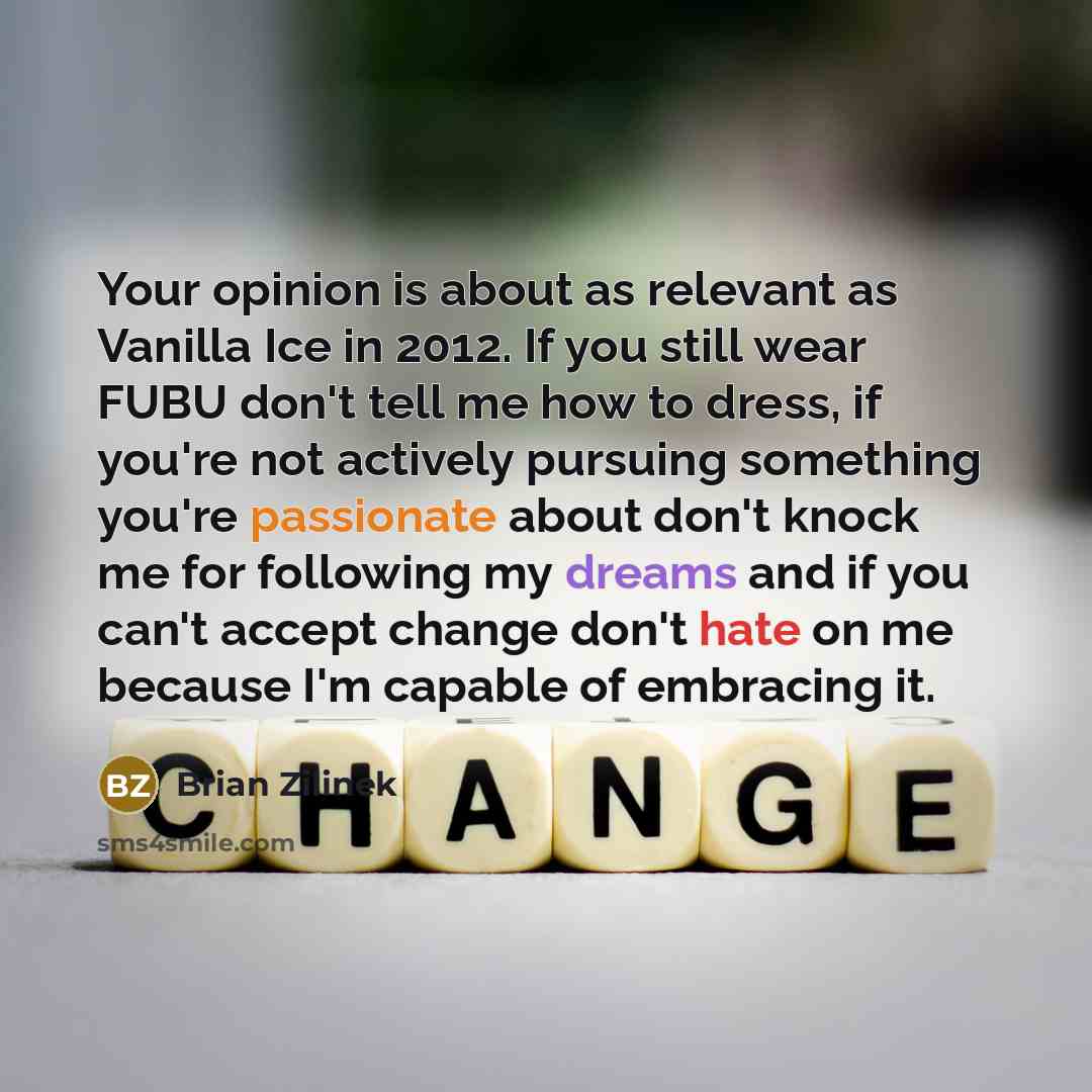 “Your opinion is about as relevant as Vanilla Ice in 2012. If you still wear FUBU don't tell me how to dress, if you're not actively pursuing something you're passionate about don't knock me for following my dreams and if you can't accept change don't hate on me because I'm capable of embracing it.” quote by Brian Zilinek