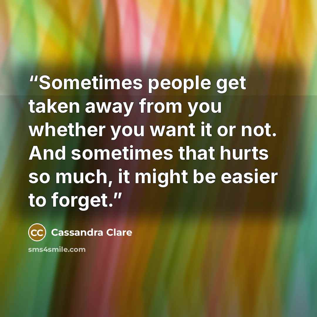 “Sometimes people get taken away from you whether you want it or not. And sometimes that hurts so much, it might be easier to forget.” quote by Cassandra Clare