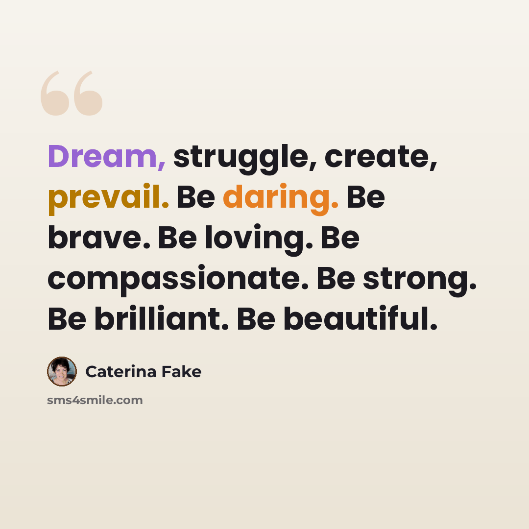 “Dream, struggle, create, prevail. Be daring. Be brave. Be loving. Be compassionate. Be strong. Be brilliant. Be beautiful.” quote by Caterina Fake