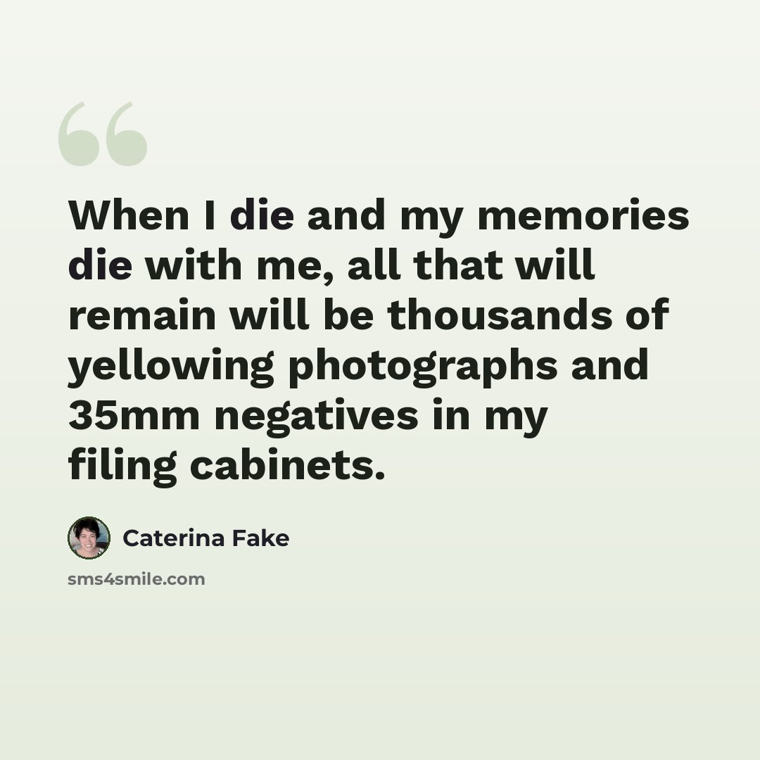 “When I die and my memories die with me, all that will remain will be thousands of yellowing photographs and 35mm negatives in my filing cabinets.” quote by Caterina Fake
