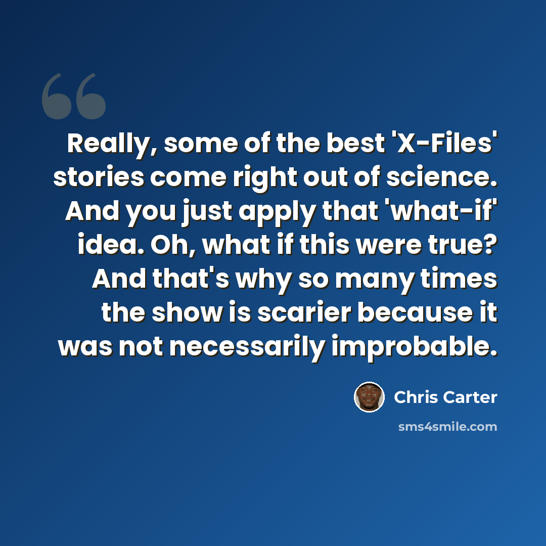 “Really, some of the best 'X-Files' stories come right out of science. And you just apply that 'what-if' idea. Oh, what if this were true? And that's why so many times the show is scarier because it was not necessarily improbable.” quote by Chris Carter