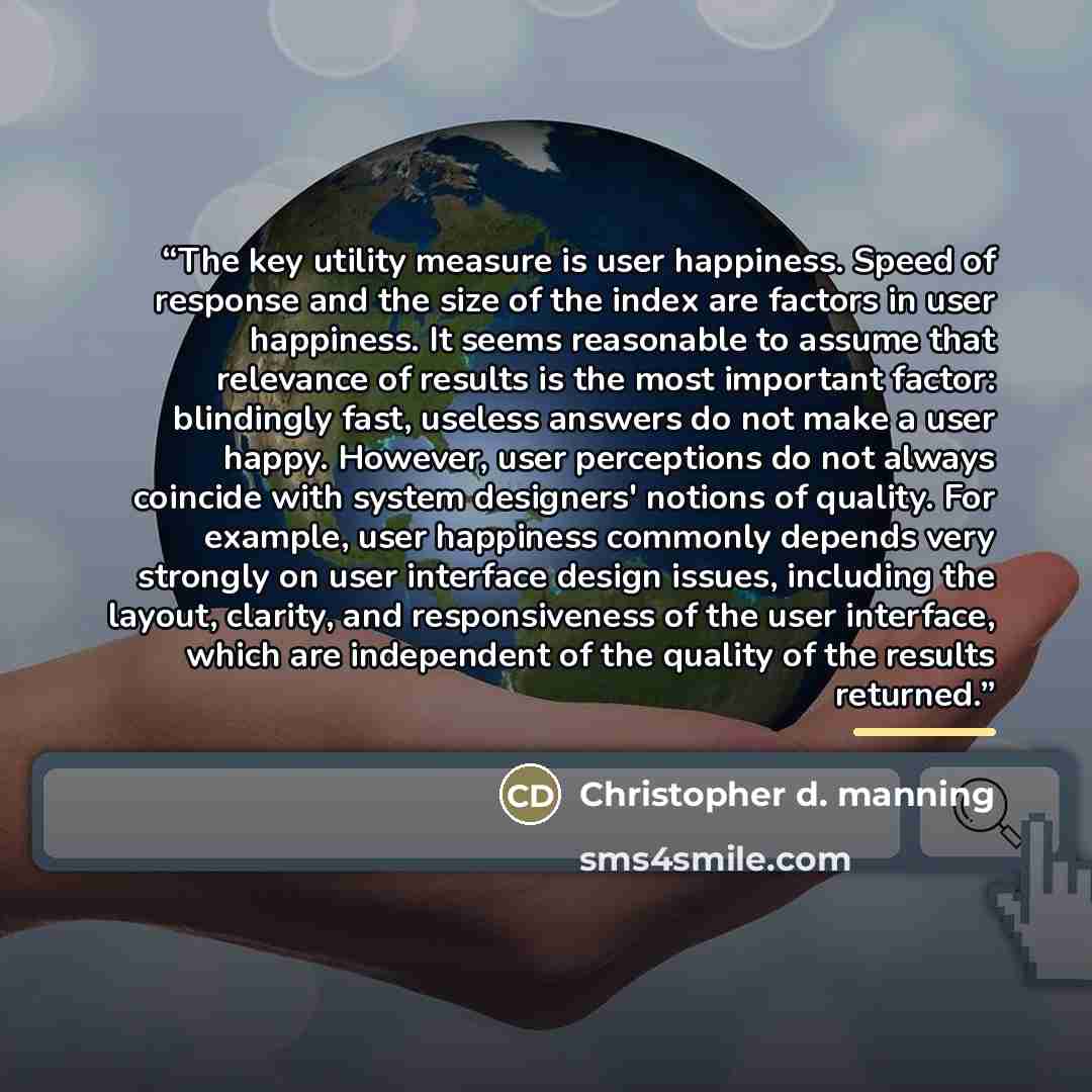 “The key utility measure is user happiness. Speed of response and the size of the index are factors in user happiness. It seems reasonable to assume that relevance of results is the most important factor: blindingly fast, useless answers do not make a user happy. However, user perceptions do not…” quote by Christopher D. Manning