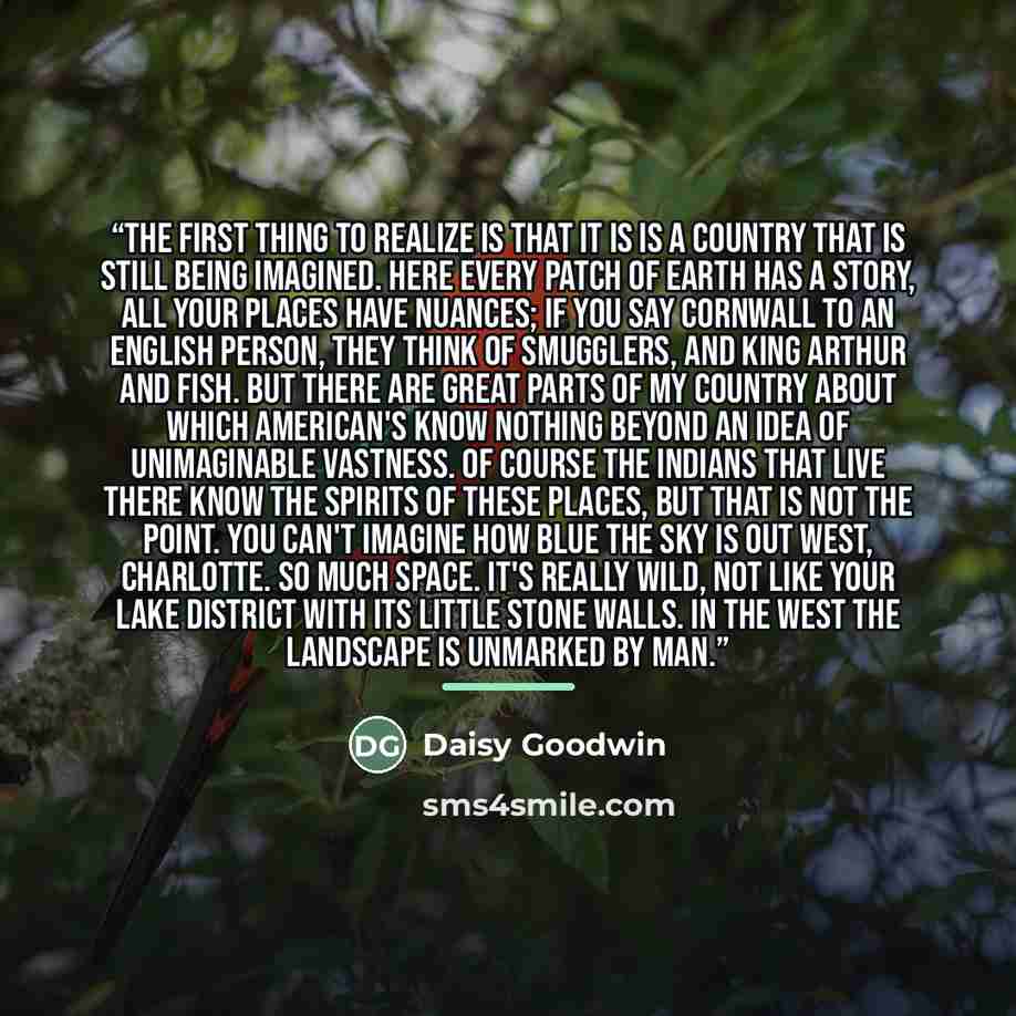 “The first thing to realize is that it is is a country that is still being imagined. Here every patch of earth has a story, all your places have nuances; if you say Cornwall to an English person, they think of smugglers, and King Arthur and fish. But there are great parts of my country about which…” quote by Daisy Goodwin