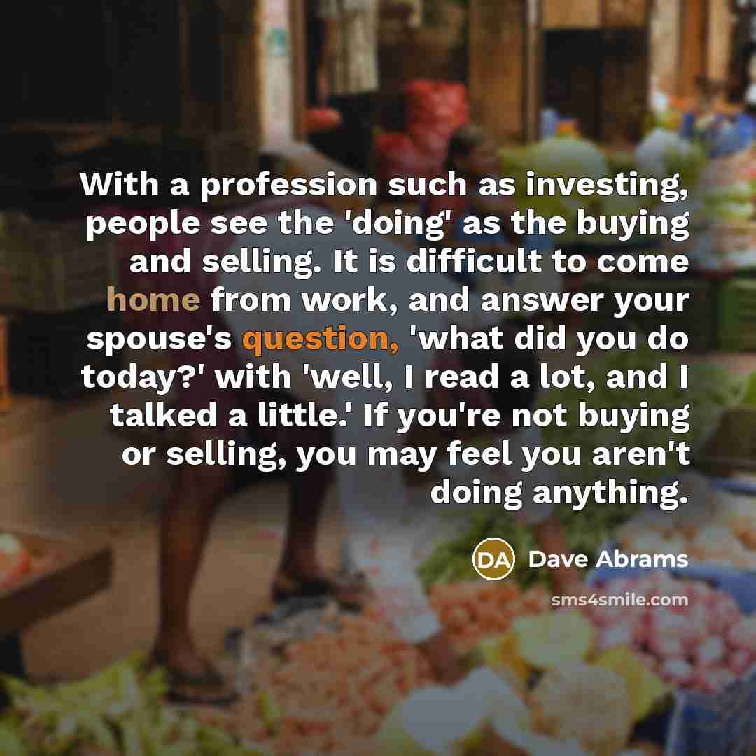 “With a profession such as investing, people see the 'doing' as the buying and selling. It is difficult to come home from work, and answer your spouse's question, 'what did you do today?' with 'well, I read a lot, and I talked a little.' If you're not buying or selling, you may feel you aren't…” quote by Dave Abrams