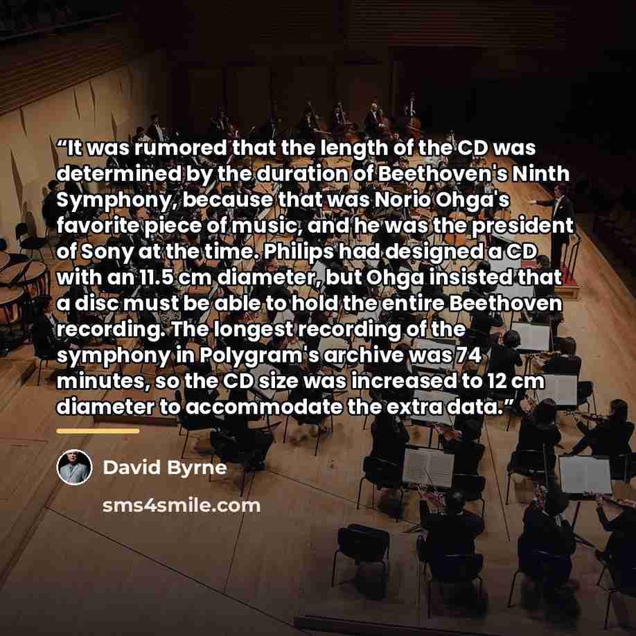 “It was rumored that the length of the CD was determined by the duration of Beethoven's Ninth Symphony, because that was Norio Ohga's favorite piece of music, and he was the president of Sony at the time. Philips had designed a CD with an 11.5 cm diameter, but Ohga insisted that a disc must be able…” quote by David Byrne