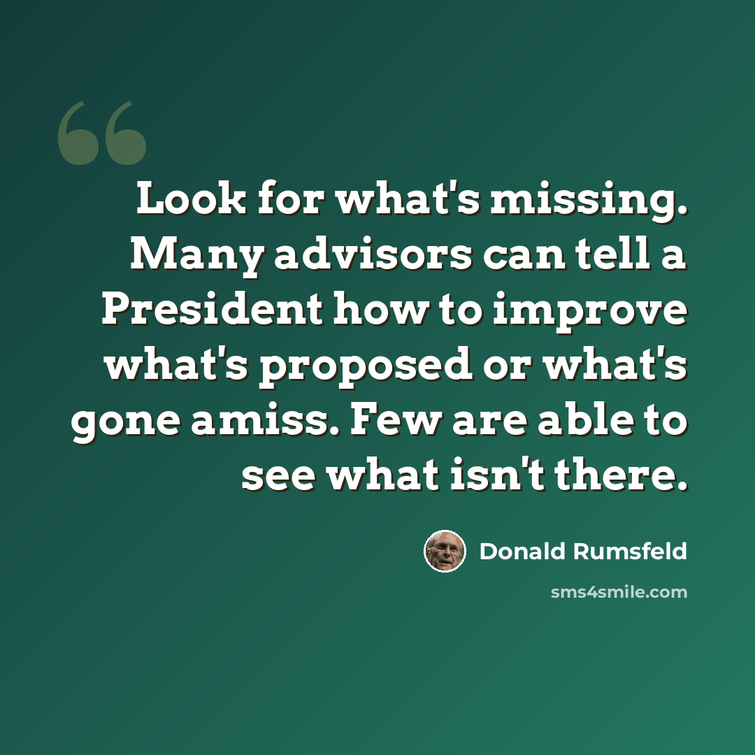 “Look for what's missing. Many advisors can tell a President how to improve what's proposed or what's gone amiss. Few are able to see what isn't there.” quote by Donald Rumsfeld