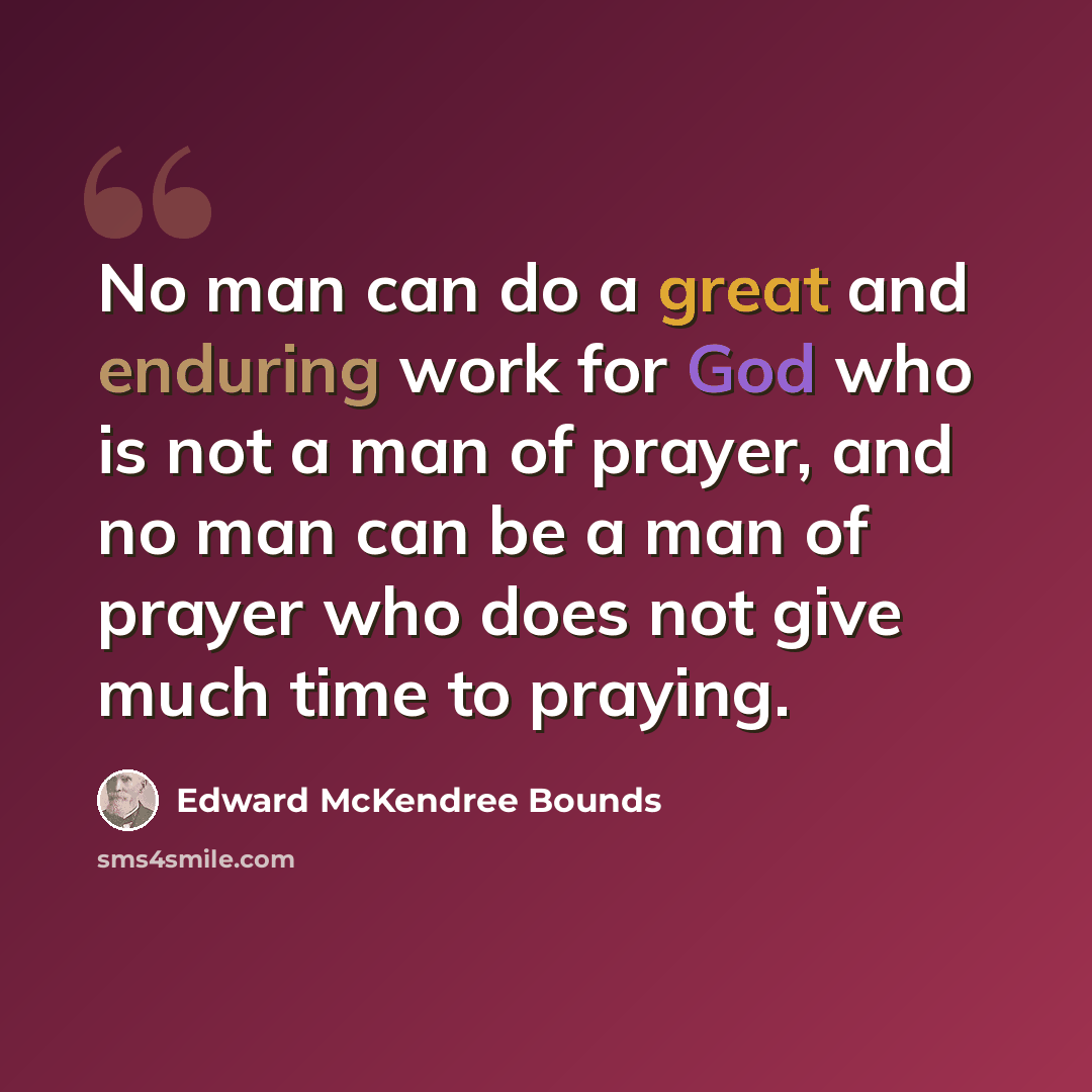 “No man can do a great and enduring work for God who is not a man of prayer, and no man can be a man of prayer who does not give much time to praying.” quote by Edward McKendree Bounds