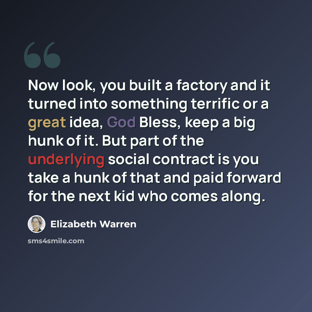 “Now look, you built a factory and it turned into something terrific or a great idea, God Bless, keep a big hunk of it. But part of the underlying social contract is you take a hunk of that and paid forward for the next kid who comes along.” quote by Elizabeth Warren