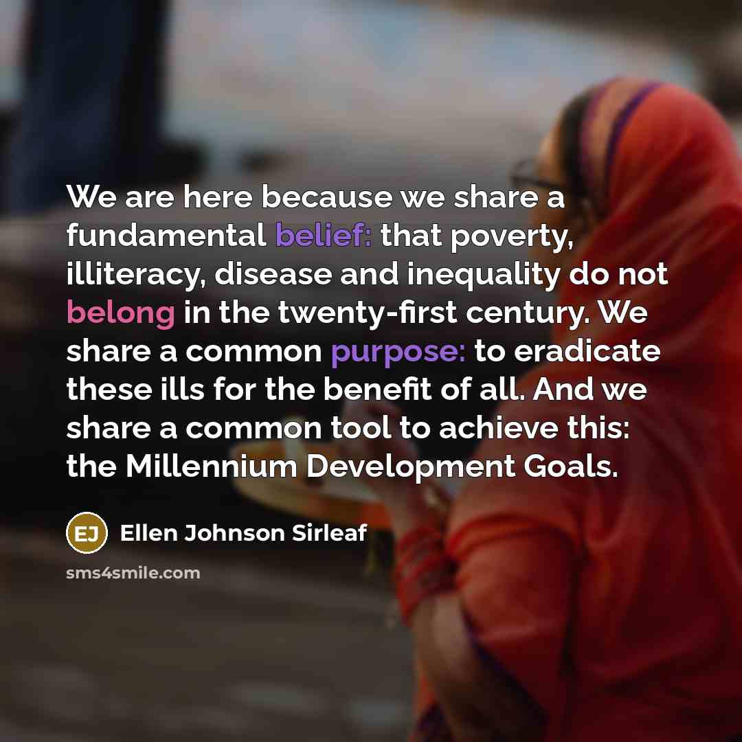 “We are here because we share a fundamental belief: that poverty, illiteracy, disease and inequality do not belong in the twenty-first century. We share a common purpose: to eradicate these ills for the benefit of all. And we share a common tool to achieve this: the Millennium Development Goals.” quote by Ellen Johnson Sirleaf