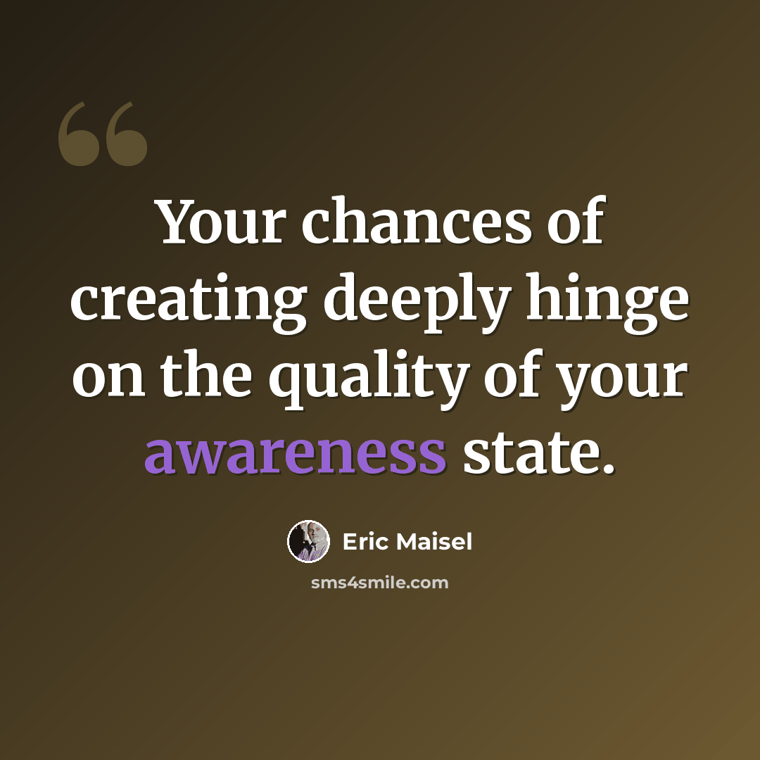 “Your chances of creating deeply hinge on the quality of your awareness state.” quote by Eric Maisel