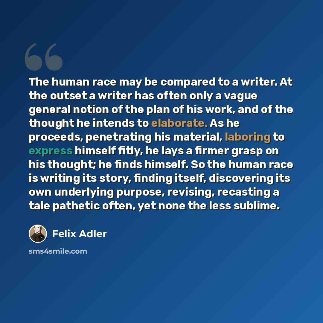 “The human race may be compared to a writer. At the outset a writer has often only a vague general notion of the plan of his work, and of the thought he intends to elaborate. As he proceeds, penetrating his material, laboring to express himself fitly, he lays a firmer grasp on his thought; he finds…” quote by Felix Adler