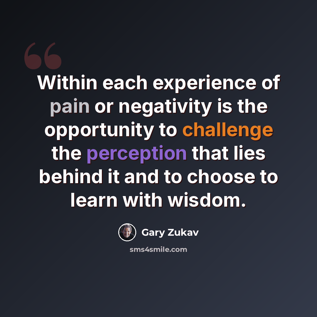“Within each experience of pain or negativity is the opportunity to challenge the perception that lies behind it and to choose to learn with wisdom.” quote by Gary Zukav