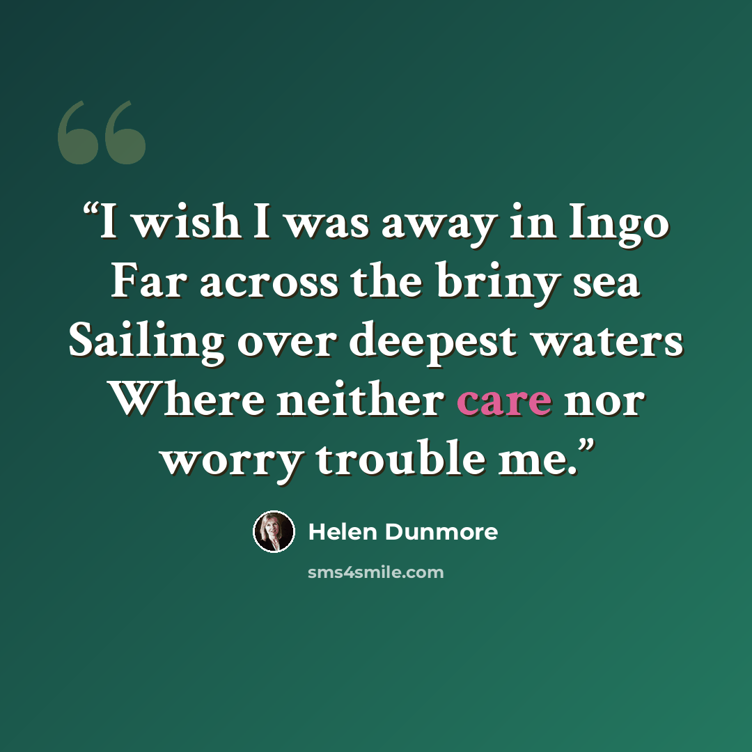 “I wish I was away in Ingo Far across the briny sea Sailing over deepest waters Where neither care nor worry trouble me.” quote by Helen Dunmore