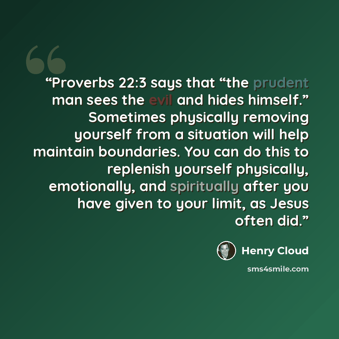 “Proverbs 22:3 says that “the prudent man sees the evil and hides himself.” Sometimes physically removing yourself from a situation will help maintain boundaries. You can do this to replenish yourself physically, emotionally, and spiritually after you have given to your limit, as Jesus often did.” quote by Henry Cloud