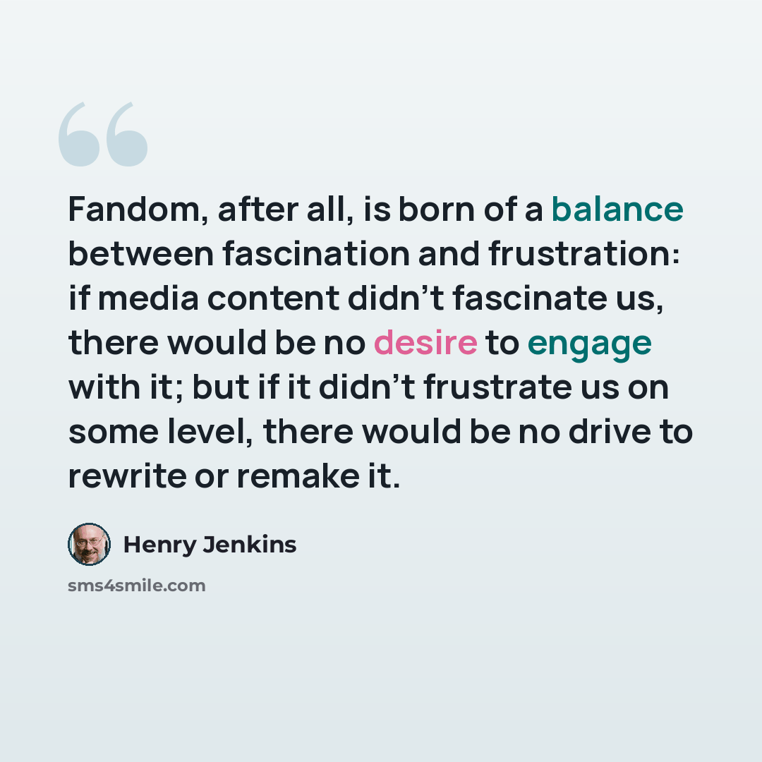 “Fandom, after all, is born of a balance between fascination and frustration: if media content didn't fascinate us, there would be no desire to engage with it; but if it didn't frustrate us on some level, there would be no drive to rewrite or remake it.” quote by Henry Jenkins