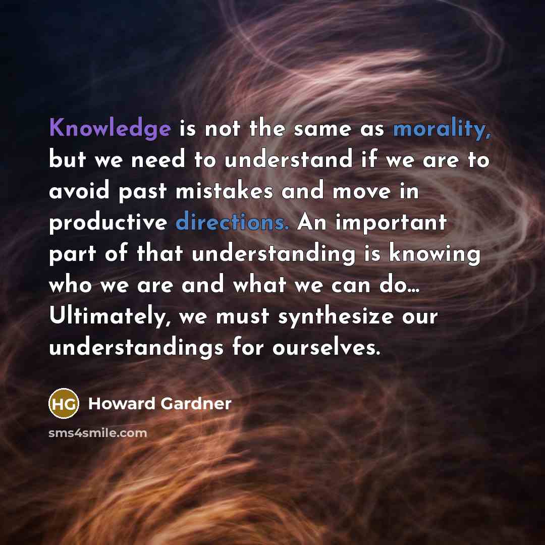 “Knowledge is not the same as morality, but we need to understand if we are to avoid past mistakes and move in productive directions. An important part of that understanding is knowing who we are and what we can do... Ultimately, we must synthesize our understandings for ourselves.” quote by Howard Gardner